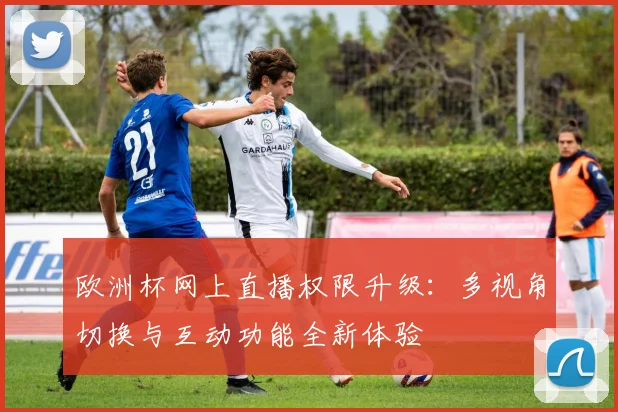 欧洲杯网上直播权限升级：多视角切换与互动功能全新体验