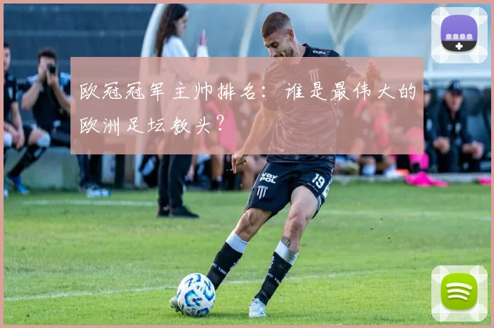 欧冠冠军主帅排名：谁是最伟大的欧洲足坛教头？