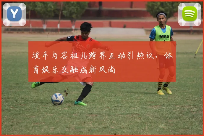 埃辛与容祖儿跨界互动引热议,体育娱乐交融成新风尚