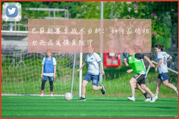 巴萨新赛季战术分析：如何应对切尔西式高强度防守