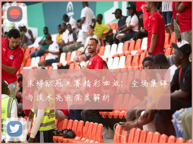 朱婷欧冠决赛精彩回放：全场集锦与技术亮点深度解析
