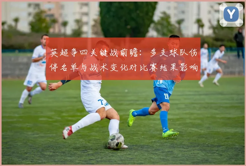 英超争四关键战前瞻：多支球队伤停名单与战术变化对比赛结果影响