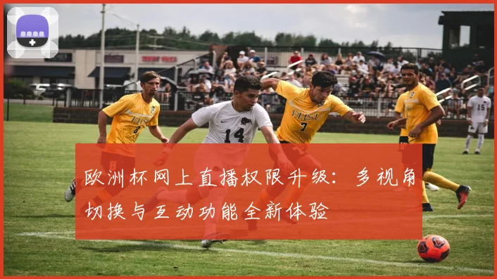 欧洲杯网上直播权限升级:多视角切换与互动功能全新体验