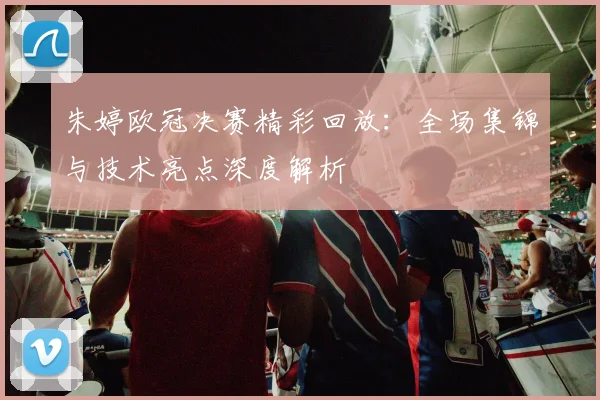 朱婷欧冠决赛精彩回放：全场集锦与技术亮点深度解析