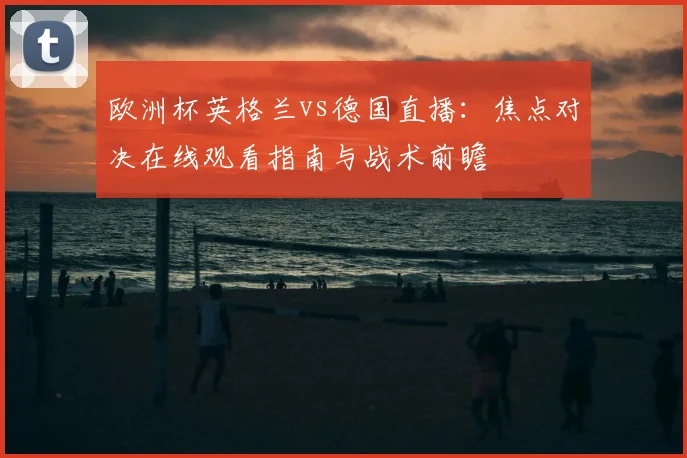 欧洲杯英格兰vs德国直播:焦点对决在线观看指南与战术前瞻