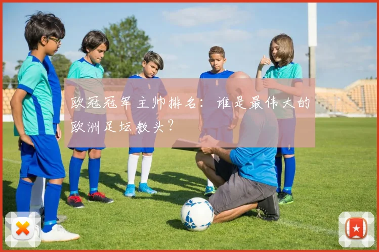 欧冠冠军主帅排名：谁是最伟大的欧洲足坛教头？